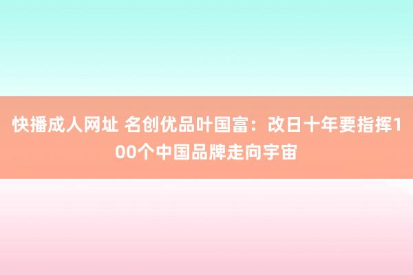 快播成人网址 名创优品叶国富：改日十年要指挥100个中国品牌走向宇宙