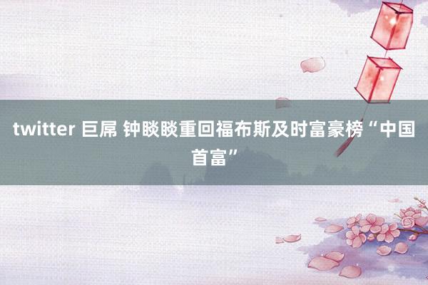 twitter 巨屌 钟睒睒重回福布斯及时富豪榜“中国首富”