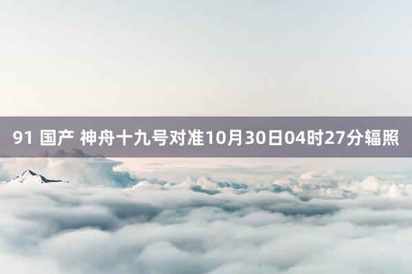 91 国产 神舟十九号对准10月30日04时27分辐照