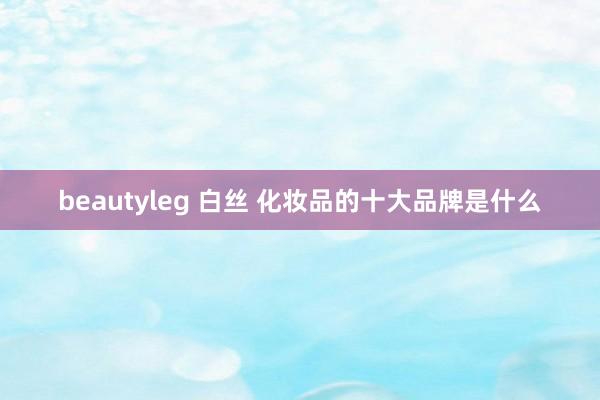 beautyleg 白丝 化妆品的十大品牌是什么