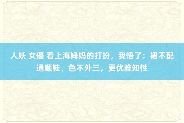 人妖 女優 看上海姆妈的打扮，我悟了：裙不配通顺鞋、色不外三，更优雅知性