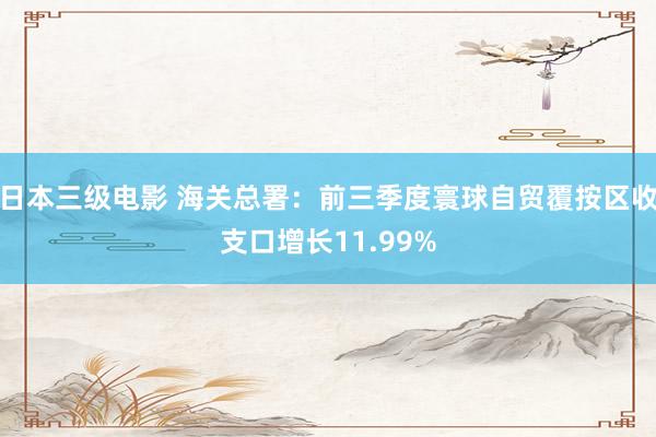 日本三级电影 海关总署：前三季度寰球自贸覆按区收支口增长11.99%