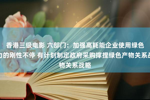 香港三级电影 六部门：加强高耗能企业使用绿色电力的刚性不停 有计划制定政府采购撑捏绿色产物关系战略