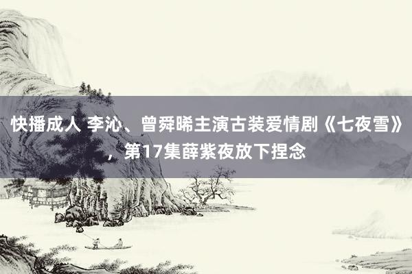 快播成人 李沁、曾舜晞主演古装爱情剧《七夜雪》，第17集薛紫夜放下捏念