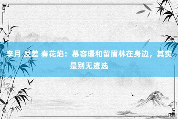 李月 反差 春花焰：慕容璟和留眉林在身边，其实是别无遴选