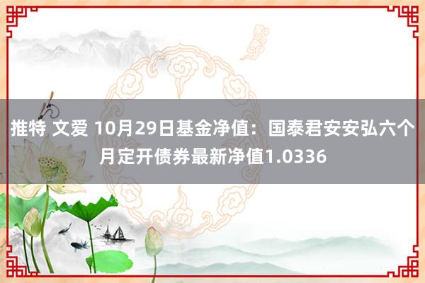 推特 文爱 10月29日基金净值：国泰君安安弘六个月定开债券最新净值1.0336