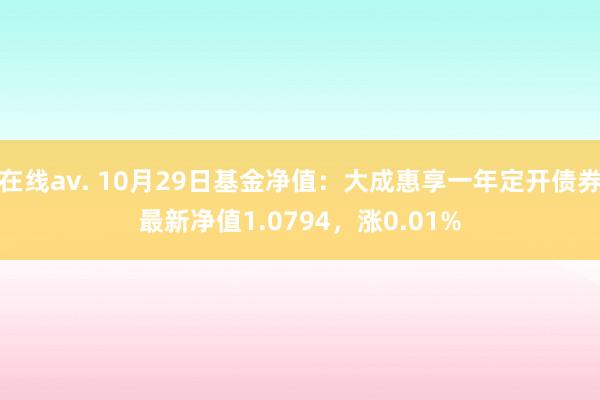 在线av. 10月29日基金净值：大成惠享一年定开债券最新净值1.0794，涨0.01%