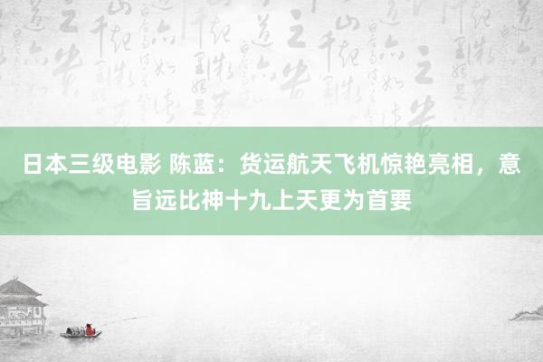 日本三级电影 陈蓝：货运航天飞机惊艳亮相，意旨远比神十九上天更为首要