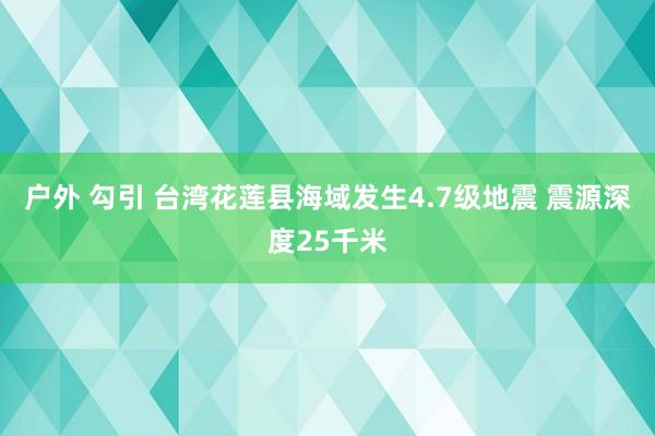 户外 勾引 台湾花莲县海域发生4.7级地震 震源深度25千米