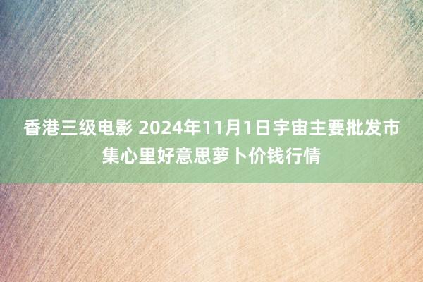 香港三级电影 2024年11月1日宇宙主要批发市集心里好意思萝卜价钱行情