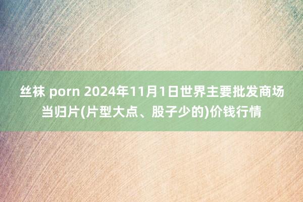 丝袜 porn 2024年11月1日世界主要批发商场当归片(片型大点、股子少的)价钱行情