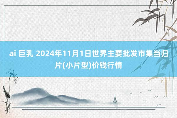 ai 巨乳 2024年11月1日世界主要批发市集当归片(小片型)价钱行情