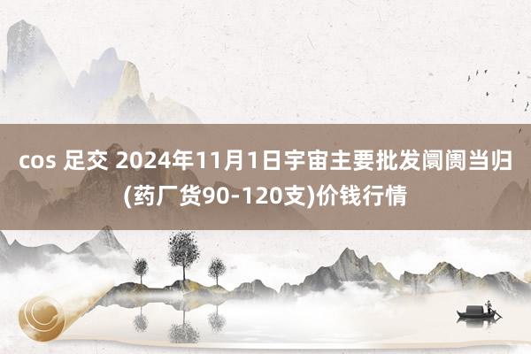 cos 足交 2024年11月1日宇宙主要批发阛阓当归(药厂货90-120支)价钱行情