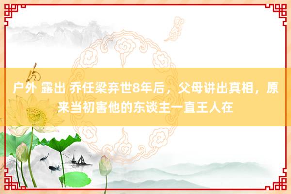 户外 露出 乔任梁弃世8年后，父母讲出真相，原来当初害他的东谈主一直王人在