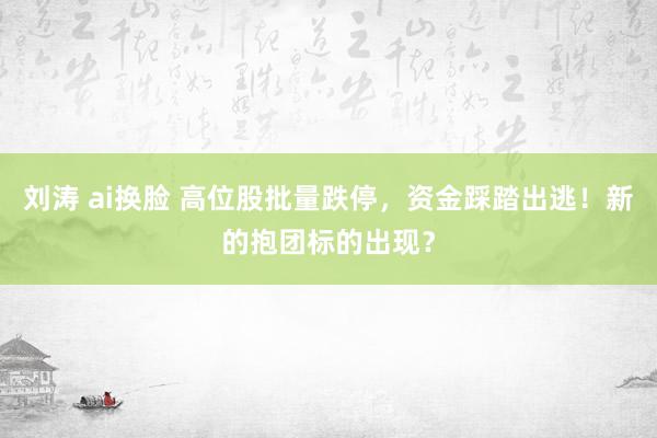 刘涛 ai换脸 高位股批量跌停，资金踩踏出逃！新的抱团标的出现？