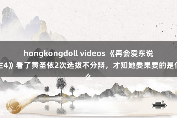 hongkongdoll videos 《再会爱东说念主4》看了黄圣依2次选拔不分辩，才知她委果要的是什么