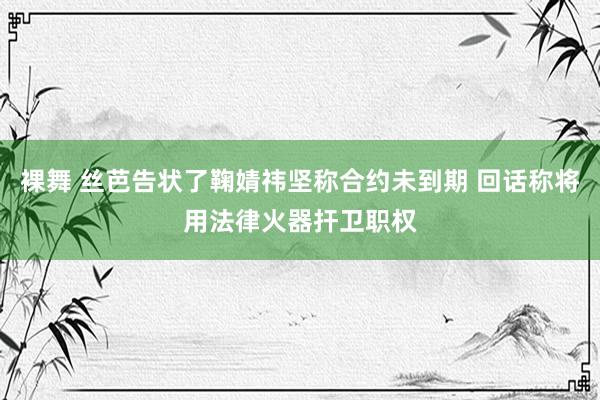 裸舞 丝芭告状了鞠婧祎坚称合约未到期 回话称将用法律火器扞卫职权