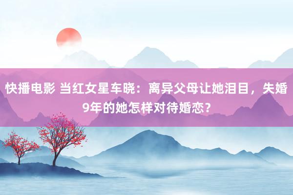 快播电影 当红女星车晓：离异父母让她泪目，失婚9年的她怎样对待婚恋？