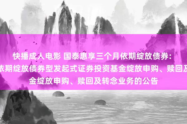 快播成人电影 国泰惠享三个月依期绽放债券: 国泰惠享三个月依期绽放债券型发起式证券投资基金绽放申购、赎回及转念业务的公告