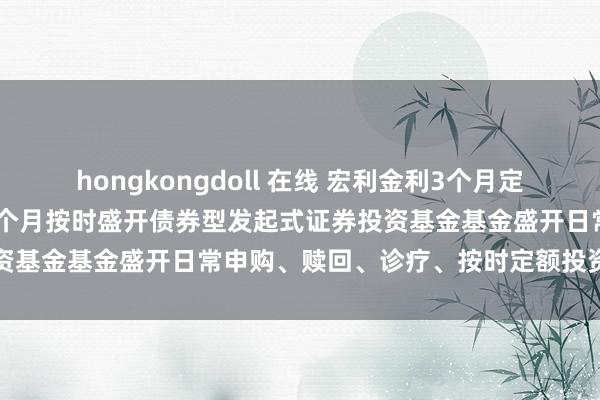 hongkongdoll 在线 宏利金利3个月定开债券发起式: 宏利金利3个月按时盛开债券型发起式证券投资基金基金盛开日常申购、赎回、诊疗、按时定额投资业务公告