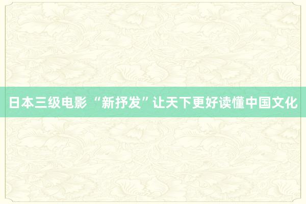 日本三级电影 “新抒发”让天下更好读懂中国文化