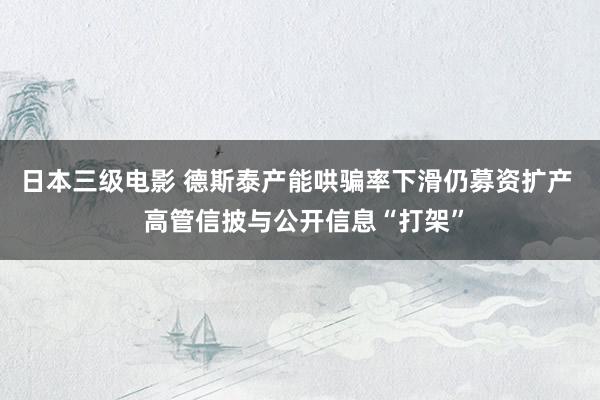 日本三级电影 德斯泰产能哄骗率下滑仍募资扩产  高管信披与公开信息“打架”