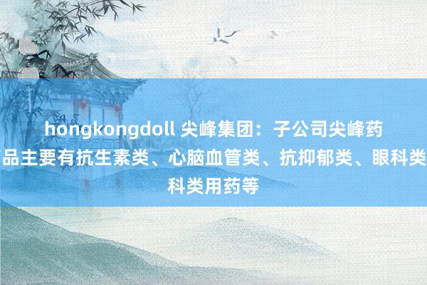 hongkongdoll 尖峰集团：子公司尖峰药业的药品主要有抗生素类、心脑血管类、抗抑郁类、眼科类用药等