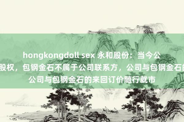 hongkongdoll sex 永和股份：当今公司捏有包钢金石3%股权，包钢金石不属于公司联系方，公司与包钢金石的来回订价随行就市