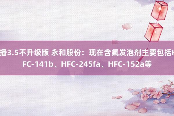 快播3.5不升级版 永和股份：现在含氟发泡剂主要包括HCFC-141b、HFC-245fa、HFC-152a等