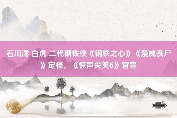 石川澪 白虎 二代钢铁侠《钢铁之心》《漫威丧尸》定档，《惊声尖笑6》官宣