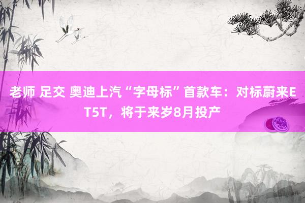 老师 足交 奥迪上汽“字母标”首款车：对标蔚来ET5T，将于来岁8月投产