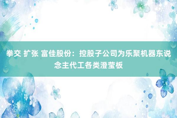 拳交 扩张 富佳股份：控股子公司为乐聚机器东说念主代工各类澄莹板