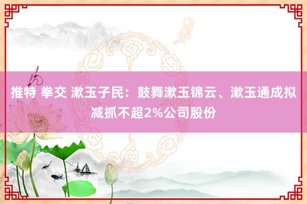 推特 拳交 漱玉子民：鼓舞漱玉锦云、漱玉通成拟减抓不超2%公司股份