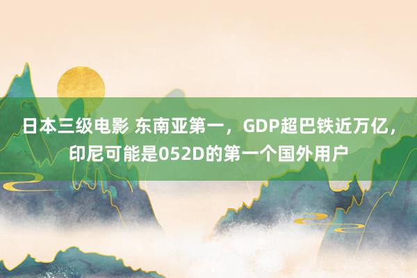 日本三级电影 东南亚第一，GDP超巴铁近万亿，印尼可能是052D的第一个国外用户