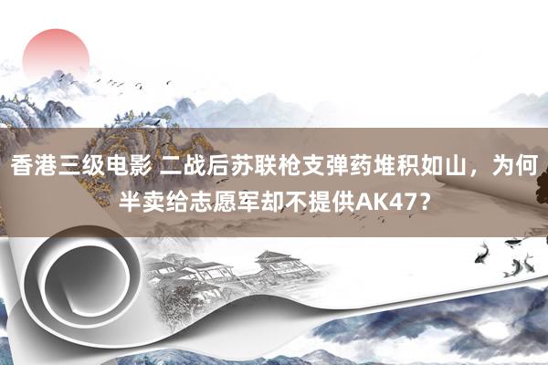 香港三级电影 二战后苏联枪支弹药堆积如山，为何半卖给志愿军却不提供AK47？