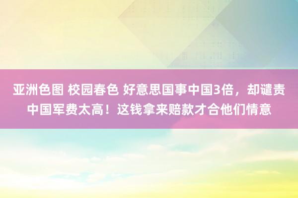 亚洲色图 校园春色 好意思国事中国3倍，却谴责中国军费太高！这钱拿来赔款才合他们情意