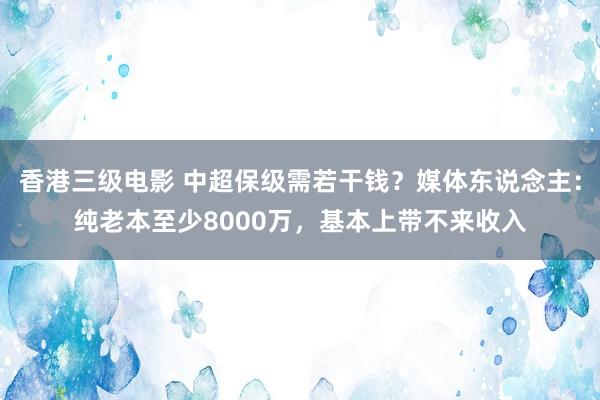 香港三级电影 中超保级需若干钱？媒体东说念主：纯老本至少8000万，基本上带不来收入