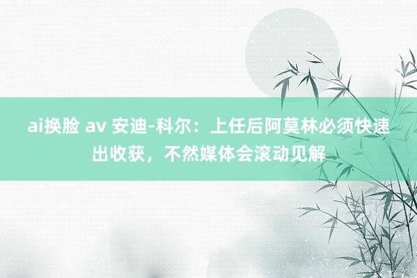 ai换脸 av 安迪-科尔：上任后阿莫林必须快速出收获，不然媒体会滚动见解