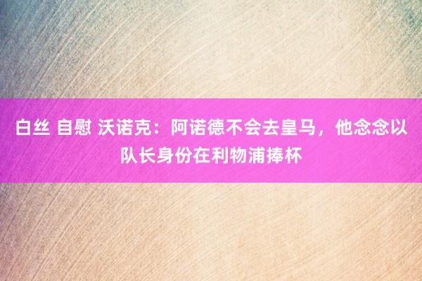 白丝 自慰 沃诺克：阿诺德不会去皇马，他念念以队长身份在利物浦捧杯