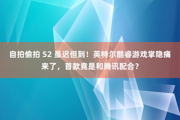 自拍偷拍 52 虽迟但到！英特尔酷睿游戏掌隐痛来了，首款竟是和腾讯配合？