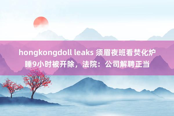 hongkongdoll leaks 须眉夜班看焚化炉睡9小时被开除，法院：公司解聘正当