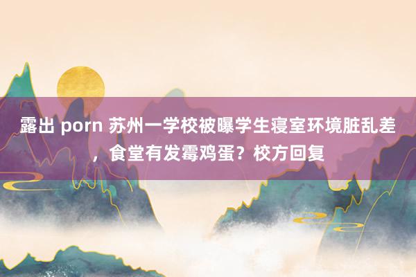 露出 porn 苏州一学校被曝学生寝室环境脏乱差，食堂有发霉鸡蛋？校方回复