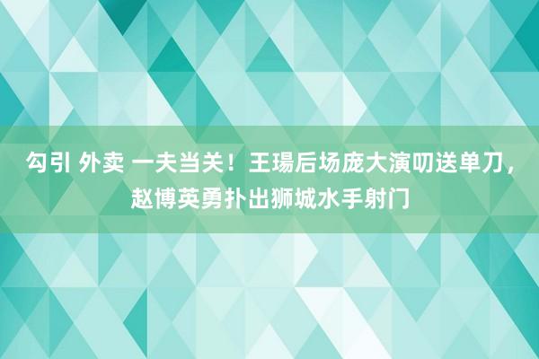 勾引 外卖 一夫当关！王瑒后场庞大演叨送单刀，赵博英勇扑出狮城水手射门