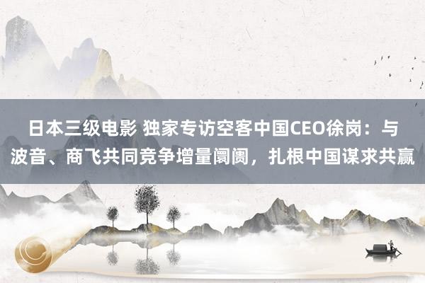 日本三级电影 独家专访空客中国CEO徐岗：与波音、商飞共同竞争增量阛阓，扎根中国谋求共赢