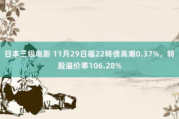 日本三级电影 11月29日福22转债高潮0.37%，转股溢价率106.28%