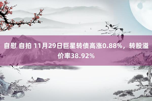 自慰 自拍 11月29日巨星转债高涨0.88%，转股溢价率38.92%