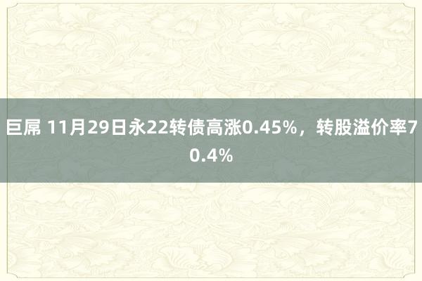 巨屌 11月29日永22转债高涨0.45%，转股溢价率70.4%