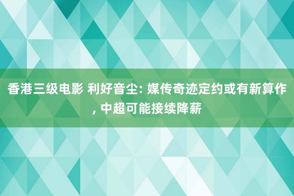 香港三级电影 利好音尘: 媒传奇迹定约或有新算作， 中超可能接续降薪