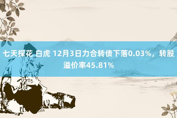 七天探花 白虎 12月3日力合转债下落0.03%，转股溢价率45.81%