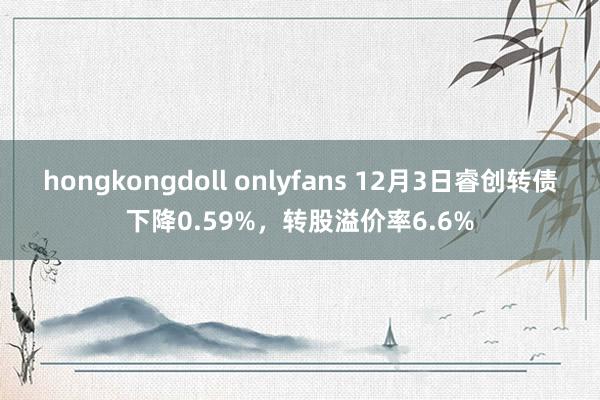 hongkongdoll onlyfans 12月3日睿创转债下降0.59%，转股溢价率6.6%